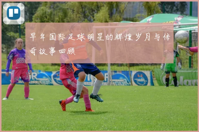 早年国际足球明星的辉煌岁月与传奇故事回顾
