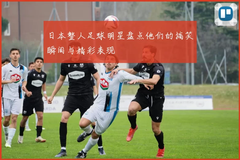 日本整人足球明星盘点他们的搞笑瞬间与精彩表现