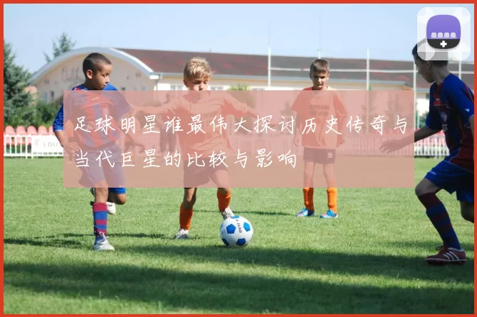 足球明星谁最伟大探讨历史传奇与当代巨星的比较与影响