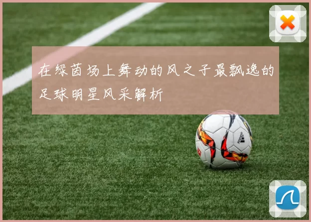 在绿茵场上舞动的风之子最飘逸的足球明星风采解析